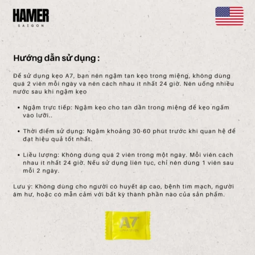Để sử dụng kẹo A7, bạn nên ngậm tan kẹo trong miệng,không dùng quá 2 viên mỗi ngày và nên cách nhau ít nhất 24 giờ. Nên uống nhiều nước sau khi ngậm kẹo Ngậm trực tiếp: Ngậm kẹo cho tan dần trong miệng để keo ngấm vào lưỡi. Thời điểm sử dụng: Ngậm khoảng 30-60 phút trước khi quan hệ để đạt hiệu quả tốt nhất. Liều lượng: Không dùng quá 2 viên trong một ngày. Mỗi viên cách nhau ít nhất 24 giờ. Nếu sử dụng liên tục, chỉ nên dùng 1 viên sau mỗi 2 ngày. Lưu ý: Không dùng cho người có huyết áp cao, bệnh tim mạch, người âm hư, hoặc có mẫn cảm với bất kỳ thành phần nào của sản phẩm.